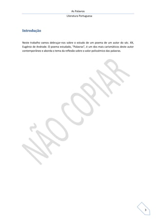 As Palavras
Literatura Portuguesa
3
Introdução
Neste trabalho vamos debruçar-nos sobre o estudo de um poema de um autor do séc. XX,
Eugénio de Andrade. O poema estudado, “Palavras”, é um dos mais carismáticos deste autor
contemporâneo e aborda o tema da reflexão sobre o valor polissémico das palavras.
 