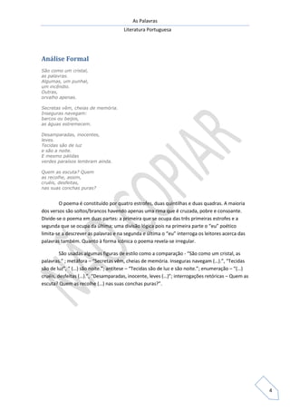 As Palavras
Literatura Portuguesa
4
Análise Formal
São como um cristal,
as palavras.
Algumas, um punhal,
um incêndio.
Outras,
orvalho apenas.
Secretas vêm, cheias de memória.
Inseguras navegam:
barcos ou beijos,
as águas estremecem.
Desamparadas, inocentes,
leves.
Tecidas são de luz
e são a noite.
E mesmo pálidas
verdes paraísos lembram ainda.
Quem as escuta? Quem
as recolhe, assim,
cruéis, desfeitas,
nas suas conchas puras?
O poema é constituído por quatro estrofes, duas quintilhas e duas quadras. A maioria
dos versos são soltos/brancos havendo apenas uma rima que é cruzada, pobre e consoante.
Divide-se o poema em duas partes: a primeira que se ocupa das três primeiras estrofes e a
segunda que se ocupa da última; uma divisão lógica pois na primeira parte o “eu” poético
limita-se a descrever as palavras e na segunda e última o “eu” interroga os leitores acerca das
palavras também. Quanto à forma icónica o poema revela-se irregular.
São usadas algumas figuras de estilo como a comparação - “São como um cristal, as
palavras.” ; metáfora – “Secretas vêm, cheias de memória. Inseguras navegam (…).”, “Tecidas
são de luz”, “ (…) são noite.”; antítese – “Tecidas são de luz e são noite.”; enumeração – “(…)
cruéis, desfeitas (…).”, “Desamparadas, inocente, leves (…)”; interrogações retóricas – Quem as
escuta? Quem as recolhe (…) nas suas conchas puras?”.
 