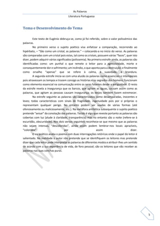As Palavras
Literatura Portuguesa
5
Tema e Desenvolvimento do Tema
Este texto de Eugénio debruça-se, como já foi referido, sobre o valor polissémico das
palavras.
No primeiro verso o sujeito poético visa enfatizar a comparação, recorrendo ao
hipérbato, – “São como um cristal, as palavras.” – colocando-a no início do verso. As palavras
são comparadas com um cristal pois estas, tal como os cristais, possuem várias “faces”, quer isto
dizer, podem adquirir vários significados (polissemia). Na primeira estrofe ainda, as palavras são
identificadas como: um punhal o que remete o leitor para a agressividade, morte e
consequentemente dor e sofrimento; um incêndio, o que aponta para a destruição; e finalmente
como orvalho “apenas” que se refere à calma, à suavidade, à brandura.
A segunda estrofe inicia-se com uma alusão às palavras como essenciais e intemporais
pois atravessam os tempos e trazem consigo as histórias e os segredos dos homens; funcionam
como elemento essencial na comunicação entre os seres falantes desde a antiguidade. O resto
da estrofe revela a insegurança que os barcos, que agitam as águas, causam assim como as
palavras, que agitam as pessoas causam insegurança; os beijos também fazem estremecer.
Na estrofe seguinte as palavras são caracterizadas como desamparadas, inocentes e
leves; todas características com sinais de fragilidade, ingenuidade pois por si próprias o
representam qualquer perigo. No entanto podem ser usadas de várias formas (até
ofensivamente ou maliciosamente, etc.). Na metáfora antitética subsequente o sujeito poético
pretende “avisar” da conotação das palavras. Tecido é algo que reveste portanto as palavras são
cobertas com luz (alude à claridade, transparência) mas no entanto são a noite (refere-se à
escuridão, obscuridade). Nos dois versos seguintes reconhece-se que mesmo que as palavras
não sejam intensas, “descoloridas”, ainda assim podem lembrar-nos locais aprazíveis,
“coloridos” por assim dizer.
O eu poético acaba o poema com duas interrogações retóricas onde o papel do leitor é
salientado. Na realidade o autor não pretende que se identifiquem os leitores mas pretende
dizer que cada leitor pode interpretar as palavras de diferentes modos e atribuir-lhes um sentido
de acordo com a sua experiência de vida, de foro pessoal; são os leitores que vão receber as
palavras nas suas conchas puras.
 
