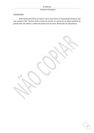 As Palavras
Literatura Portuguesa
6
Conclusão
Deste modo exercitámos um pouco mais a nossa leitura e interpretação de poesia, que
nem sempre é fácil. Tivemos ainda o prazer de analisar um escrito de um poeta coetâneo de
grande valor. De salientar, a beleza do poema e do seu tema. Afinal tudo isto são palavras…
 