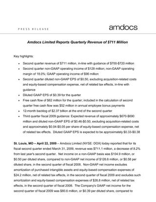 Amdocs Limited Reports Quarterly Revenue of $711 Million


Key highlights:

      Second quarter revenue of $711 million, in-line with guidance of $700-$720 million
      Second quarter non-GAAP operating income of $128 million; non-GAAP operating
       margin of 18.0%; GAAP operating income of $96 million
      Second quarter diluted non-GAAP EPS of $0.50, excluding acquisition-related costs
       and equity-based compensation expense, net of related tax effects, in-line with
       guidance
      Diluted GAAP EPS of $0.39 for the quarter
      Free cash flow of $62 million for the quarter; included in the calculation of second
       quarter free cash flow was $52 million in annual employee bonus payments
      12-month backlog of $2.37 billion at the end of the second quarter
      Third quarter fiscal 2009 guidance: Expected revenue of approximately $670-$690
       million and diluted non-GAAP EPS of $0.46-$0.50, excluding acquisition-related costs
       and approximately $0.04-$0.05 per share of equity-based compensation expense, net
       of related tax effects. Diluted GAAP EPS is expected to be approximately $0.33-$0.38


St. Louis, MO – April 22, 2009 – Amdocs Limited (NYSE: DOX) today reported that for its
fiscal second quarter ended March 31, 2009, revenue was $711.1 million, a decrease of 8.2%
from last year's second quarter. Net income on a non-GAAP basis was $104.9 million, or
$0.50 per diluted share, compared to non-GAAP net income of $126.6 million, or $0.58 per
diluted share, in the second quarter of fiscal 2008. Non-GAAP net income excludes
amortization of purchased intangible assets and equity-based compensation expenses of
$24.2 million, net of related tax effects, in the second quarter of fiscal 2009 and excludes such
amortization and equity-based compensation expenses of $26.8 million, net of related tax
effects, in the second quarter of fiscal 2008. The Company's GAAP net income for the
second quarter of fiscal 2009 was $80.6 million, or $0.39 per diluted share, compared to
 