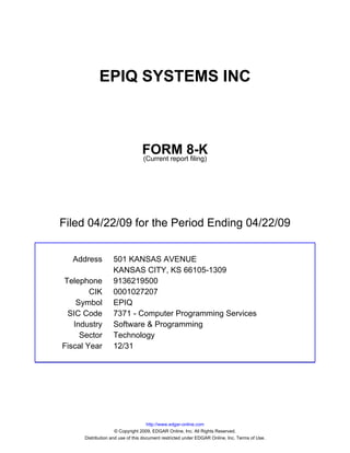 EPIQ SYSTEMS INC



                                 FORM 8-K
                                 (Current report filing)




Filed 04/22/09 for the Period Ending 04/22/09


  Address          501 KANSAS AVENUE
                   KANSAS CITY, KS 66105-1309
Telephone          9136219500
        CIK        0001027207
    Symbol         EPIQ
 SIC Code          7371 - Computer Programming Services
   Industry        Software & Programming
     Sector        Technology
Fiscal Year        12/31




                                     http://www.edgar-online.com
                     © Copyright 2009, EDGAR Online, Inc. All Rights Reserved.
      Distribution and use of this document restricted under EDGAR Online, Inc. Terms of Use.
 