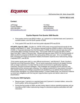 1550 Peachtree Street, N.W. Atlanta, Georgia 30309


                                                                                   NEWS RELEASE

Contact:

Jeff Dodge                                            Tim Klein
Investor Relations                                    Media Relations
(404) 885-8804                                        (404) 885-8555
jeff.dodge@equifax.com                                tim.klein@equifax.com


                          Equifax Reports First Quarter 2009 Results

   •   First quarter revenue was $452.9 million, up 1 percent on a reported basis and 2 percent in
       constant dollars, over the fourth quarter of 2008.

   •   First quarter EPS was $0.43 and first quarter adjusted EPS was $0.58.

ATLANTA, April 22, 2009 -- Equifax Inc. (NYSE: EFX) today announced financial results for the
quarter ended March 31, 2009. The company reported revenue of $452.9 million in the first quarter
of 2009, a 10 percent decrease from the first quarter of 2008, of which 6 percent was due to the
unfavorable effect of foreign exchange rates. First quarter 2009 net income was $54.4 million,
down from $65.7 million in the prior year. Diluted earnings per share (“EPS”) for the first quarter of
2009 was $0.43 compared to $0.50 in the same period of the prior year. On a non-GAAP basis,
EPS, excluding the impact of acquisition-related amortization expense and a restructuring charge
(“adjusted EPS”), was $0.58.

“First quarter results were solid in a very difficult environment,” said Richard F. Smith, Equifax’s
Chairman and Chief Executive Officer. “As our senior executives continue to be deeply involved
with our larger customers, it is clear that the current environment is significantly impacting
customers’ long term business strategies. Their strategies are changing and this will drive new
opportunities as the recovery gets underway. Our ongoing investments in new product innovation,
new market initiatives and strategic acquisitions are positioning us to address those needs and
should further strengthen our overall market position. In these volatile times, we continue to balance
our short term obligations with the long term opportunities to grow and deliver value to our
shareholders.”

First Quarter 2009 Highlights

   •   Revenue grew 1 percent on a reported basis and 2 percent in constant dollars, versus the
       fourth quarter, led by strong growth in TALX.
   •   During the first quarter of 2009, we took further steps to reduce operating expenses and we
       recorded an $8.4 million restructuring charge for severance expense associated with staff
       reductions.
 