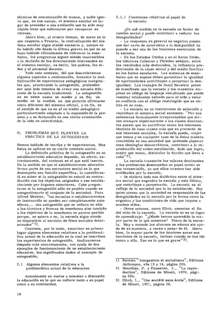 técnicas de comunicación de masas, y nadie igno-
ra que, en ese campo, el sistema escolar en lu.-
gar de preceder a una evolución que ha sido muy
rápida tiene que esforzarse por recuperar su
retraso.
Ahora bien, al mismo tiempo, de nuevo en lo
que respecta a Francia, la centralización del sis-
tema escolar sigue siendo excesiva y, aunque no
ha habido año desde la última guerra en que no se
haya hablado oficialmente de reformar la ense-
ñanza, los programas siguen siendo inaccesibles
a la decisión de los directamente interesados en
el sistema escolar, es decir, los padres, los ni-
ños y el personal docente.
Todo este contexto, del que describiremos
algunos aspectos a continuación, favorece la mul-
tiplicación de experiencias pedagógicas margina-
les que, practicando la autogestión, pretenden
ser ante todo intentos de crear una escuela dife-
rente de la escuela tradicional. La autogestión
es en estos casos un medio y un fin; un
medio en la medida en que permite afirmarse
como diferente del sistema oficial, y un fin, en
el sentido de que es en sí un medio pedagógico
particularmente adaptado a la expansión de la per-
sona y a su formación en una cierta orientación
de la vida en colectividad.
II. PROBLEMAS QUE PLANTEA LA
PRACTICA DE LA AUTOGESTIÓN
Hemos hablado de teorías y de experiencias. Mas
éstas se aplican en un cierto contexto social.
La definición práctica de la autogestión en un
establecimiento educativo depende, en efecto, es-
trechamente, del contexto en el que está inserto.
En la medida en que el establecimiento educativo
forma parte de una estructura social en la que
desempeña una función específica, la cuestión es-
tá en saber si la autogestión no estará en contra-
dicción con los objetivos asignados a ese estable-
cimiento por órganos exteriores. Cabe pregun-
tarse si la autogestión sólo es posible cuando es
autogestionario el conjunto de la sociedad. Para
Alfred Meister, 'las escuelas o establecimientos
de instrucción no pueden ser completamente autó-
nomos. . . una autogestión que se refiera no sólo
a las técnicas y formas de enseñanza sino también
a los objetivos de la enseñanza no parece posible
porque, se quiera o no, la escuela sigue siendo
un dispositivo al servicio de fines sociales deter-
minados" -1
).
Conviene, por lo tanto, examinar en primer
lugar algunos elementos relativos a la problemá-
tica actual de la educación en la cual se inscriben
las experiencias de autogestión. Analizaremos
después más concretamente, con ayuda de dos
ejemplos de funcionamiento de un establecimiento
educativo, los significados dados al concepto de
autogestión.
2.1 Algunos elementos relativos a la
problemática actual de la educación
Actualmente se vuelve a someter a discusión
la educación en lo que se refiere tanto a su papel
como a su continuidad.
2.1.1 Cuestiones relativas al papel de
la escuela
¿En qué medida es la escuela un factor de
cambio social y puede contribuir a reducir las
desigualdades?
- La respuesta en general es negativa puesto
que dar carta de naturaleza a la desigualdad ha
pasado a ser una de las funciones esenciales de
la escuela.
- En los Estados Unidos y en el Reino Unido,
los informes Coleman y Plowden señalan, entre
los resultados más destacados, la influencia pre-
dominante de la clase social y del medio familiar
en los éxitos escolares. Los sistemas de ense-
ñanza que se supone deben garantizar la igualdad
de oportunidades contribuyen a perpetuar la des-
igualdad. Los trabajos de Bazil Berstein ponen
de manifiesto que la escuela y los maestros em-
plean un código de lenguaje complicado que puede
resultar totalmente extraño para el niño y estar
en conflicto con el código restringido que se uti-
liza en su casa.
- La escuela es un instrumento de selección y
reproduce el sistema social existente: "Por sus
sentencias formalmente irreprochables que sir-
ven siempre objetivamente a las clases dominan-
tes puesto que no sacrifican nunca los intereses
técnicos de esas clases más que en provecho de
sus intereses sociales, la escuela puede, mejor
que nunca y en cualquier caso de la única manera
concebible en una sociedad que pretende plasmar
unas ideologías democráticas, contribuir a la re-
producción del orden establecido, dado que logra,
mejor que nunca, disimular la ficción que lleva a
cabo" 2).
La escuela transmite los valores dominantes
y los profesores desempeñan un papel motor en
esa transmisión, ya que ellos mismos han sido
moldeados por la escuela.
- Se elabora toda una dialéctica entre el siste-
ma social que engendra la escuela y esta última,
que contribuye a perpetuarlo. La escuela es el
reflejo de la sociedad que la ha establecido. Hay
quien piensa que la sociedad es responsable de las
desigualdades en la escuela por la forma como la
organiza y las condiciones de vida que impone a
muchos niños.
- Otros autores, como Illich, anuncian el fin
del mito de la escuela. La escuela no es un lugar
de aprendizaje: "¿Dónde hemos aprendido la ma-
yor parte de lo que sabemos? Fuera de la escue-
la. Muy a menudo los alumnos se educan sin ayu-
da de su maestro, a veces a pesar de él. Ahora
bien, la mayor parte de los hombres sacan sus
lecciones de la escuela, incluso cuando no han ido
nunca a ella. Eso es lo que es grave" 3).
T) Revista "Autogestión et socialisme", Editions
Anthropos, n2s 13 y 14, página 205.
2) Bourdieu, P. y Passeron, J. , "La repro-
duction", Editions de Minuit, 1970, pági-
na 205.
3) Illich, I. , "Une société sans école", Editions
de Minuit, 1971, página 56.
18
 