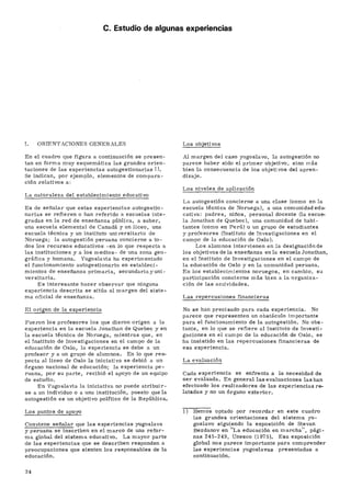 C. Estudio de algunas experiencias
I. ORIENTACIONES GENERALES
En el cuadro que figura a continuación se presen-
tan en forma muy esquemática las grandes orien-
taciones de las experiencias autogestionarias 1).
Se indican, por ejemplo, elementos de compara-
ción relativos a:
La naturaleza del establecimiento educativo
Es de señalar que estas experiencias autogestio-
narias se refieren o han referido a escuelas inte-
gradas en la red de enseñanza pública, a saber,
una escuela elemental de Canadá y un liceo, una
escuela técnica y un instituto universitario de
Noruega; la autogestión peruana concierne a to-
dos los recursos educativos -en lo que respecta a
las instituciones y a los medios- de una zona geo-
gráfica y humana. Yugoslavia ha experimentado
el funcionamiento autogestionario en estableci-
mientos de enseñanza primaria, secundaria y uni-
versitaria.
Es interesante hacer observar que ninguna
experiencia descrita se sitúa al margen del siste-
ma oficial de enseñanza.
El origen de la experiencia
Fueron los profesores los que dieron origen a la
experiencia en la escuela Jonathan de Quebec y en
la escuela técnica de Noruega, mientras que, en
el Instituto de Investigaciones en el campo de la
educación de Oslo, la experiencia se debe a un
profesor y a un grupo de alumnos. En lo que res-
pecta al liceo de Oslo la iniciativa se debió a un
órgano nacional de educación; la experiencia pe-
ruana, por su parte, recibió el apoyo de un equipo
de estudio.
En Yugoslavia la iniciativa no puede atribuir-
se a un individuo o a una institución, puesto que la
autogestión es un objetivo político de la República.
Los puntos de apoyo
Conviene señalar que las experiencias yugoslava
y peruana se inscriben en el marco de una refor-
ma global del sistema educativo. La mayor parte
de las experiencias que se describen responden a
preocupaciones que sienten los responsables de la
educación.
Los objetivos
Al margen del caso yugoslavo, la autogestión no
parece haber sido el primer objetivo, sino más
bien la consecuencia de los objetivos del apren-
dizaje.
Los niveles de aplicación
La autogestión concierne a una clase (como en la
escuela técnica de Noruega), a una comunidad edu-
cativa: padres, niños, personal docente (la escue-
la Jonathan de Quebec), una comunidad de habi-
tantes (como en Perú) o un grupo de estudiantes
y profesores (Instituto de Investigaciones en el
campo de la educación de Oslo).
Los alumnos intervienen en la designaciónde
los objetivos déla enseñanza en la escuela Jonathan,
en el Instituto de Investigaciones en el campo de
la educación de Oslo y en la comunidad peruana.
En los establecimientos noruegos, en cambio, su
participación concierne más bien a la organiza-
ción de las acxividades.
Las repercusiones financieras
No se han precisado para cada experiencia. No
parece que representen un obstáculo importante
para el funcionamiento de la autogestión. No obs-
tante, en lo que se refiere al Instituto de Investi-
gaciones en el campo de la educación de Oslo, se
ha insistido en las repercusiones financieras de
esa experiencia.
La evaluación
Cada experiencia se enfrenta a la necesidad de
ser evaluada. En general las evaluaciones las han
efectuado los realizadores de las experiencias re-
latadas y no un órgano exterior.
Hemos optado por recordar en este cuadro
las grandes orientaciones del sistema yu-
goslavo siguiendo la exposición de Stevan
Bezdanov en "La educación en marcha", pági-
nas 245-249, Unesco (1975). Esa exposición
global nos parece importante para comprender
las experiencias yugoslavas presentadas a
continuación.
24
 