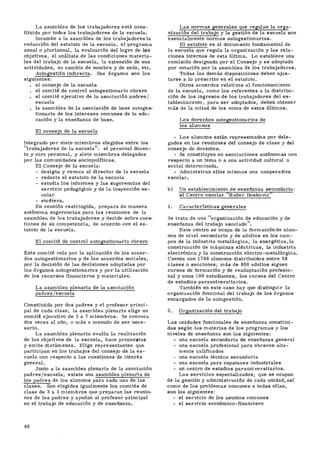 La asamblea de los trabajadores está cons-
tituida por todos los trabajadores de la escuela.
Incumbe a la asamblea de los trabajadores la
redacción del estatuto de la escuela, el programa
anual o plurianual, la evaluación del logro de los
objetivos, el análisis de las condiciones materia-
les del trabajo de la escuela, la extensión de sus
actividades, su cambio de nombre y de sede, etc.
Autogestión indirecta. Sus órganos son los
siguientes:
. el consejo de la escuela
. el comité de control autogestionario obrero
. el comité ejecutivo de la asociación padres/
escuela
. la asamblea de la asociación de base autoges-
tionaria de los intereses comunes de la edu-
cación y la enseñanza de base.
El consejo de la escuela
Integrado por siete miembros elegidos entre los
"trabajadores de la escuela": el personal docen-
te y otro personal, y siete miembros delegados
por las comunidades sociopolfticas.
El Consejo de la escuela:
- designa y revoca al director de la escuela
- redacta el estatuto de la escuela
- estudia los informes y las sugerencias del
servicio pedagógico y de la inspección es-
colar
- etcétera.
En reunión restringida, prepara de manera
autónoma sugerencias para las reuniones de la
asamblea de los trabajadores y decide sobre cues-
tiones de su competencia, de acuerdo con el es-
tatuto de la escuela.
El comité de control autogestionario obrero
Este comité vela por la aplicación de los acuer-
dos autogestionarios y de los acuerdos sociales,
por la decisión de las decisiones adoptadas por
los órganos autogestionarios y por la utilización
de los recursos financieros y materiales.
La asamblea plenaria de la asociación
padres/escuela
Constituida por dos padres y el profesor princi-
pal de cada clase, la asamblea plenaria elige un
comité ejecutivo de 5 a 7 miembros. Se convoca
dos veces al año, o más a menudo de ser nece-
sario.
La asamblea plenaria evalúa la realización
de los objetivos de la escuela, hace propuestas
y emite dictámenes. Elige representantes que
participan en los trabajos del consejo de la es-
cuela con respecto a las cuestiones de interés
general.
Junto a la asamblea plenaria de la asociación
padres/escuela, existe una asamblea plenaria de
los padres de los alumnos para cada una de las
clases. Son elegidos igualmente los comités de
clase de 3 a 5 miembros que preparan las reunio-
nes de los padres y ayudan al profesor principal
en el trabajo de educación y de enseñanza.
Las normas generales que regulan la orga-
nización del trabajo y la gestión de la escuela son
esencialmente normas autogestionarias.
El estatuto es el documento fundamental de
la escuela que regula la organización y las rela-
ciones internas de esta última. Lo establece una
comisión designada por el Consejo y es adoptado
por votación por la asamblea de los trabajadores.
Todas las demás disposiciones deben ajus-
tarse a lo prescrito en el estatuto.
Otros acuerdos relativos al funcionamiento
de la escuela, como los referentes a la distribu-
ción de los ingresos de los trabajadores del es-
tablecimiento, para ser adoptados, deben obtener
más de la mitad de los votos de estos últimos.
Los derechos autogestionarios de
los alumnos
- Los alumnos están representados por dele-
gados en las reuniones del consejo de clase y del
consejo de docentes.
- Se constituyen en asociaciones autónomas con
respecto a un tema o a una actividad cultural o
social determinada.
- Administran ellos mismos una cooperativa
escolar.
b) Un establecimiento de enseñanza secundaria:
el Centro escolar "Ruder Boskovic"
1. Características generales
Se trata de una "organización de educación y de
enseñanza del trabajo asociado".
Este centro se ocupa de la formación de alum-
nos de nivel secundario y de adultos en los cam-
pos de la industria metalúrgica, la energética, la
construcción de máquinas eléctricas, la industria
electrónica y la construcción electro-metalúrgica.
Cuenta con 1768 alumnos distribuidos entre 58
clases o secciones; más de 800 adultos siguen
cursos de formación y de readaptación profesio-
nal y unos 100 estudiantes, los cursos del Centro
de estudios parauniversitarios.
También en este caso hay que distinguir la
organización funcional del trabajo de los órganos
encargados de la autogestión.
2. Organización del trabajo
Las unidades funcionales de enseñanza constitui-
das según las materias de los programas y los
niveles de enseñanza son las siguientes:
- una escuela secundaria de enseñanza general
- una escuela profesional para obreros alta-
mente calificados
- una escuela técnica secundaria
- una escuela para capataces industriales
- un centro de estudios parauniversitarios.
Los servicios especializados, que se ocupan
de la gestión y administración de cada unidad, asi
como de los problemas comunes a todas ellas,
son los siguientes:
- el servicio de los asuntos comunes
- el servicio económico-financiero
40
 