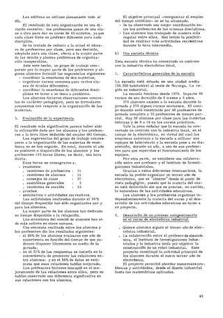Los edificos se utilizan plenamente todo el
día.
El resultado de esta organización es una di-
visión excesiva: los profesores pasan de una cla-
se a otra para dar su curso de 45 minutos, yaque
cada clase tiene un profesor diferente para cada
disciplina.
Se ha tratado de reducir a la mitad el núme-
ro de profesores por clase, pero esa decisión,
adoptada para una clase, afecta a la mayor parte
de las demás y plantea problemas de organiza-
ción insuperables.
Ante este hecho, un grupo de trabajo com-
puesto por la mayor parte de los profesores y al-
gunos alumnos formuló las sugerencias siguientes:
- coordinar la enseñanza de dos materias;
- organizar cursos comunes para varias cla-
ses de niveles diferentes;
- coordinar la enseñanza de diferentes disci-
plinas en torno a un tema o problema.
Los alumnos hicieron observaciones concre-
tas de carácter pedagógico, pero no formularon
propuestas con respecto a la organización de las
materias.
5. Evaluación de la experiencia
El resultado más significativo parece haber sido
la utilización dada por los alumnos y los profeso-
res a la hora libre deducida del empleo del tiempo.
Las sugerencias del grupo de trabajo con res-
pecto a la organización de las materias de ense-
ñanza no se han seguido. En total, durante el año
se pusieron a disposición de los alumnos y los
profesores 135 horas libres, es decir, una hora
diaria.
Esas horas se consagraron a:
- reuniones:
. reuniones de profesores : 11
. reuniones de alumnos : 11
. consejos de clase : 37
. asambleas generales : 5
. reuniones de sección : 55
- pruebas
- seminarios o actividades recreativas.
Las actividades realizadas durante el 39 %
del tiempo disponible han sido organizadas por y
para los alumnos.
La mayor parte de los alumnos han dedicado
su tiempo disponible a la relajación.
Los miembros del comité de alumnos han si-
do más activos en otros campos.
Una encuesta realizada entre los alumnos y
los profesores dio los resultados siguientes:
- el 80% de los alumnos evaluaron ese año de
experiencia en función del tiempo de que pu-
dieron disponer libremente en medio de la
jornada;
- en el 31% de las respuestas se insistía en la
conveniencia de promover las relaciones en-
tre alumnos: y en el 56% de éstas se esti-
maba que esas relaciones habían mejorado.
Los profesores hicieron hincapié en el me-
joramiento de las relaciones entre ellos, pero no
habían observado una diferencia significativa en
sus relaciones con los alumnos.
El objetivo principal -reorganizar el empleo
del tiempo cotidiano- no se ha alcanzado.
- Se ha observado una mejor coordinación en-
tre los profesores de las mismas disciplinas.
- Los alumnos han trabajado de manera más
regular entre ellos. Han tenido la posibili-
dad de realizar más actividades recreativas
durante la hora intermedia.
b) Una escuela técnica
Esta escuela técnica ha concertado un contrato
con la industria electrónica local.
1. Características generales de la escuela
La escuela está situada en una ciudad media
(30. 000 habitantes) al oeste de Noruega. La re-
gión es industrial.
La escuela funciona desde 1970. Imparte 30
cursos de una duración de 6 meses a 3 años.
37 0 alumnos asisten a la escuela durante la
jornada y 270 siguen cursos nocturnos. El cuer-
po docente está constituido por 40 profesores de
jornada completa y 35 profesores de tiempo par-
cial. Hay 30 alumnos por clase para las materias
teóricas y de 8 a 16 en los cursos prácticos.
Vale la pena señalar que la escuela ha con-
certado un contrato con la industria local, en el
campo de la electrónica, en virtud del cual las
empresas autorizan a la escuela a utilizar sus
equipos de laboratorio y la escuela pone a su dis-
posición, durante un año, a uno de sus profeso-
res para que supervise el funcionamiento de los
equipos.
Por otra parte, se establece una colabora-
ción entre ese profesor y el Instituto de Investi-
gaciones Industriales.
Gracias a estos diferentes intercambios, la
escuela ha podido organizar un tercer año de
electrónica, que es "abierto" desde el punto de
vista pedagógico, puesto que la materia del cur-
so está delimitada sin que se precise, en cambio,
la naturaleza de las actividades educativas.
Los alumnos y los profesores organizan in-
dependientemente la materia del curso y el des-
arrollo de las actividades educativas en torno a
un proyecto.
2. Desarrollo de un proceso autogestionario
en el curso de electrónica industrial
. Quince alumnos siguen el tercer año de elec-
trónica industrial.
. La colaboración entre el profesor de electró-
nica, el Instituto de Investigaciones Indus-
triales y la industria tenía por objetivo la
construcción de un robot industrial. Este
proyecto constituyó la actividad principal de
los alumnos durante el nuevo tercer año de
electrónica.
El proyecto permitió abordar numerosos pro-
blemas y actividades, desde el diseño industrial
hasta las matemáticas aplicadas.
45
 