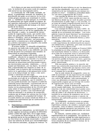En la época en que esos movimientos se plas-
man, la invención de un nuevo modo de organiza-
ción social es una idea bastante nueva.
La revolución de 1789 había aportado, en
efecto, la posibilidad concreta de modificar la
distribución del poder en el interior de los dife-
rentes grupos sociales que constituyen la socie-
dad; y, valiéndose de este ejemplo, la corriente
de pensamiento que siguió intentó en algunos de
sus aspectos sistematizar la invención de nuevos
métodos de organización del trabajo y de distri-
bución de los bienes.
En estos primeros ejemplos de "autogestión"
anticipada aparece ya uno de los significados de
este término, a saber, la invención de nuevos
modos de organización social, que pueden cons-
tituir una aplicación inmediata de una teoría eco-
nómica o filosófica; pero se distingue en este
término, tan difícil de definir, una permanencia,
que vuelve a encontrarse a nivel pedagógico, de
una práctica innovadora con relación a los modos
de organización vigentes.
Al mismo tiempo, la situación autogestiona-
ria aparece con tanta más razón cuanto que una
corriente de ideas nueva y una reflexión que pone
en tela de juicio los principios más estables se
desarrollan en empresas originales.
Los ejemplos citados más arriba ponen de
manifiesto, además de un aspecto de innovación
evidente, una audacia con relación a la corriente
de pensamiento establecida, que encontrará su
alimento en situaciones particularmente origina-
les (movimientos sociales, rebeliones, . . . ) o en
grupos que descubren, por esa época, su autono-
mía y especificidad con respecto al resto de la
sociedad: toda la historia del movimiento coope-
rativo en la agricultura y del pensamiento econó-
mico se ha desarrollado en torno a ese movi-
miento a comienzos de este siglo.
No se trata de grupos marginales, sino de un
movimiento en el que se ve reflejada una parte
importante de la población, que lo considera co-
mo una opción favorable con respecto al estilo de
evolución social dominante, caracterizado por el
desarrollo de la industria. Así aparece en par-
ticular en los planteamientos de los círculos agrí-
colas sobre el tema del ideal cooperativo y que
tienden a hacer acceder a los cultivadores que
viven en autarquía a un sistema de producción
moderna que no niegue los valores que los traba-
jadores atribuyen a la propiedad del trabajo En
el mundo obrero ese mismo estado de ánimo va a
orientar las experiencias que se calificarán de
autogestionarias.
2. Experiencias e intentos calificados
de autogestionarios
Sin pretender ser exhaustivos, es interesante re-
cordar algunas iniciativas surgidas en diferentes
países a fines del siglo XIX y en el siglo actual.
- La Comuna de París (mayo de 1871): el ideal
de igualdad social de los partidarios de la Comuna
se concretizá en la medida encaminada a volver a
abrir los talleres de París para encomendárselos
a los obreros asociados. Su deseo es realizar "la
explotación de esos talleres, no por los desertores
que los han abandonado, sino por la asociación
cooperativa de los trabajadores que estaban em-
pleados en ellos". Consideran primordial elabo-
rar una nueva organización del trabajo.
- Los comités de fábrica de la Rusia revolu-
cionaria (1917-1918): esos comités se crean en
las fábricas donde hay un vacío de poder patronal.
Paralelamente al poder legal y a los comités, cu-
ya tarea se orienta progresivamente hacia el con-
trol de la producción y la distribución, se esta-
blecen soviets de delegados obreros.
-Los consejos de fábrica de Italia (1920): en
este país se ocupan numerosas fábricas como re-
sultado de un movimiento de huelgas. Los traba-
jadores tratan de hacer funcionar las empresas y
de constituir en cada una de ellas un consejo de
fábrica para asumir la dirección técnica y admi-
nistrativa.
-España (1936-1939): en 1936-1937 se llevan
a cabo experiencias de colectivización de empre-
sas industriales y agrícolas, pero este movimien-
to se acaba con la guerra civil.
-Las comunidades de trabajo en Francia (1 945):
la propiedad es en ellas colectiva; se considera
tan importante obtener la cultura y la formación
en el seno de la empresa como la remuneración.
Estas experiencia ponen de relieve que un
replanteamiento de las cuestiones socioeconómi-
cas parece posible en épocas de crisis y guerras,
en las que cabe observar un cierto abandono del
poder centralizado.
Ello nos permite señalar a la atención del
lector una connotación importante del concepto de
autogestión, connotación que expresa cierta auto-
nomía con respecto a la red de poderes existente
en el conjunto de la sociedad.
Hay en todo intento de autogestión ^como su-
cede en particular en las experiencias de autoges-
tión en pedagogía que describiremos- una tenden-
cia a servir de ejemplo, más concretamente, a
crear una diferencia al construir un modelo de
organización original que se distinga del modelo
de organización social más corriente.
En efecto, cuando el sistema de regulación
social resulta deficiente, los miembros de una
empresa o de una colectividad local pueden cons-
tituirse, por ejemplo, en un sistema de distribu-
ción del poder o de adopción de decisiones, o
también en un sistema de enseñanza que corres-
ponda a las aspiraciones propias y capaces de
encontrar una aplicación gracias a circunstancias
excepcionales.
La autogestión -particularmente en pedago-
gía, como se verá- se plasma a menudo en una
experiencia aislada y se resiste a cualquier gene-
ralización, como si hubiera contradicción entre
el contra-ejemplo necesario que preconiza y su
institución como ejemplo generalizable con valor
de norma.
No obstante, existen países que, basándose
explícitamente en la autogestión, han querido su-
perar el carácter aislado de tales experiencias y
asentar sobre esa idea la organización de estruc-
turas completas de su economía o incluso de la
sociedad en su conjunto.
 