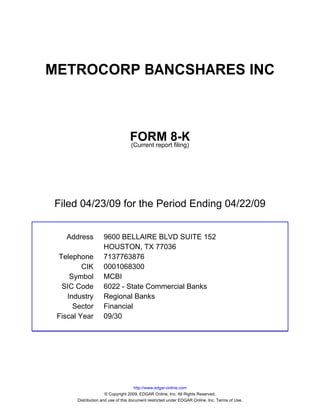 METROCORP BANCSHARES INC



                                  FORM 8-K
                                  (Current report filing)




Filed 04/23/09 for the Period Ending 04/22/09


   Address          9600 BELLAIRE BLVD SUITE 152
                    HOUSTON, TX 77036
 Telephone          7137763876
         CIK        0001068300
     Symbol         MCBI
  SIC Code          6022 - State Commercial Banks
    Industry        Regional Banks
      Sector        Financial
 Fiscal Year        09/30




                                      http://www.edgar-online.com
                      © Copyright 2009, EDGAR Online, Inc. All Rights Reserved.
       Distribution and use of this document restricted under EDGAR Online, Inc. Terms of Use.
 
