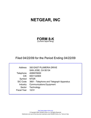 NETGEAR, INC



                                 FORM 8-K
                                 (Current report filing)




Filed 04/22/09 for the Period Ending 04/22/09


  Address          350 EAST PLUMERIA DRIVE
                   SAN JOSE, CA 95134
Telephone          4089078000
        CIK        0001122904
    Symbol         NTGR
 SIC Code          3661 - Telephone and Telegraph Apparatus
   Industry        Communications Equipment
     Sector        Technology
Fiscal Year        12/31




                                     http://www.edgar-online.com
                     © Copyright 2009, EDGAR Online, Inc. All Rights Reserved.
      Distribution and use of this document restricted under EDGAR Online, Inc. Terms of Use.
 