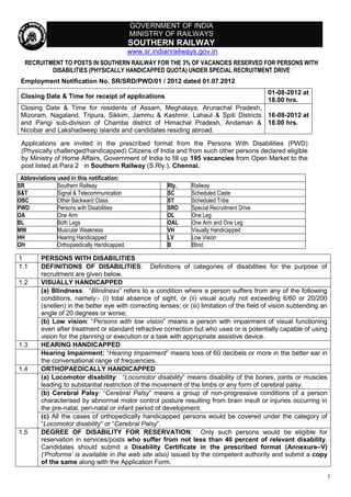 GOVERNMENT OF INDIA
                                             MINISTRY OF RAILWAYS
                                             SOUTHERN RAILWAY
                                             www.sr.indianrailways.gov.in
  RECRUITMENT TO POSTS IN SOUTHERN RAILWAY FOR THE 3% OF VACANCIES RESERVED FOR PERSONS WITH
          DISABILITIES (PHYSICALLY HANDICAPPED QUOTA) UNDER SPECIAL RECRUITMENT DRIVE
 Employment Notification No. SR/SRD/PWD/01 / 2012 dated 01.07.2012
                                                                                              01-08-2012 at
 Closing Date & Time for receipt of applications
                                                                                              18.00 hrs.
 Closing Date & Time for residents of Assam, Meghalaya, Arunachal Pradesh,
 Mizoram, Nagaland, Tripura, Sikkim, Jammu & Kashmir, Lahaul & Spiti Districts 16-08-2012 at
 and Pangi sub-division of Chamba district of Himachal Pradesh, Andaman & 18.00 hrs.
 Nicobar and Lakshadweep islands and candidates residing abroad.

 Applications are invited in the prescribed format from the Persons With Disabilities (PWD)
 (Physically challenged/handicapped) Citizens of India and from such other persons declared eligible
 by Ministry of Home Affairs, Government of India to fill up 195 vacancies from Open Market to the
 post listed at Para 2 in Southern Railway (S.Rly.), Chennai.
 Abbreviations used in this notification:
SR             Southern Railway                          Rly.    Railway
S&T            Signal & Telecommunication                SC      Scheduled Caste
OBC            Other Backward Class                      ST      Scheduled Tribe
PWD            Persons with Disabilities                 SRD     Special Recruitment Drive
OA             One Arm                                   OL      One Leg
BL             Both Legs                                 OAL     One Arm and One Leg
MW             Muscular Weakness                         VH      Visually Handicapped
HH             Hearing Handicapped                       LV      Low Vision
OH             Orthopaedically Handicapped               B       Blind

1        PERSONS WITH DISABILITIES
1.1      DEFINITIONS OF DISABILITIES: Definitions of categories of disabilities for the purpose of
         recruitment are given below.
1.2      VISUALLY HANDICAPPED
         (a) Blindness: “Blindness” refers to a condition where a person suffers from any of the following
         conditions, namely:- (i) total absence of sight, or (ii) visual acuity not exceeding 6/60 or 20/200
         (snellen) in the better eye with correcting lenses; or (iii) limitation of the field of vision subtending an
         angle of 20 degrees or worse;
         (b) Low vision: “Persons with low vision” means a person with impairment of visual functioning
         even after treatment or standard refractive correction but who uses or is potentially capable of using
         vision for the planning or execution or a task with appropriate assistive device.
1.3      HEARING HANDICAPPED
         Hearing Impairment: “Hearing Impairment” means loss of 60 decibels or more in the better ear in
         the conversational range of frequencies.
1.4      ORTHOPAEDICALLY HANDICAPPED
         (a) Locomotor disability: “Locomotor disability” means disability of the bones, joints or muscles
         leading to substantial restriction of the movement of the limbs or any form of cerebral palsy.
         (b) Cerebral Palsy: “Cerebral Palsy” means a group of non-progressive conditions of a person
         characterised by abnormal motor control posture resulting from brain insult or injuries occurring in
         the pre-natal, peri-natal or infant period of development.
         (c) All the cases of orthopedically handicapped persons would be covered under the category of
         “Locomotor disability” or “Cerebral Palsy”.
1.5      DEGREE OF DISABILITY FOR RESERVATION: Only such persons would be eligible for
         reservation in services/posts who suffer from not less than 40 percent of relevant disability.
         Candidates should submit a Disability Certificate in the prescribed format (Annexure–V)
         (‘Proforma’ is available in the web site also) issued by the competent authority and submit a copy
         of the same along with the Application Form.

                                                                                                                    1
 