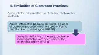 4. Similarities of Classroom Practices 
Some scholars criticized the use of methods believe that 
methods: 
Are not informative because they refer to a pool 
of classroom practices which are used uniformly 
(Swaffar, Arens, and Morgan 1982: 31). 
Are quite distinctive at the early, and rather 
indistinguishable from each other at the 
later stage (Brown 1997: 3) 
 