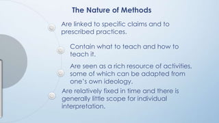 The Nature of Methods 
Are linked to specific claims and to 
prescribed practices. 
Contain what to teach and how to 
teach it. 
Are seen as a rich resource of activities, 
some of which can be adapted from 
one’s own ideology. 
Are relatively fixed in time and there is 
generally little scope for individual 
interpretation. 
 