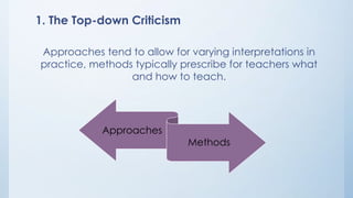 1. The Top-down Criticism 
Approaches tend to allow for varying interpretations in 
practice, methods typically prescribe for teachers what 
and how to teach. 
Approaches 
Methods 
 