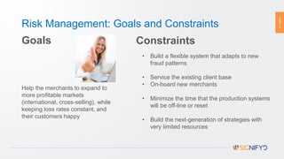 PAGE11
Risk Management: Goals and Constraints
Goals
Help the merchants to expand to
more profitable markets
(international, cross-selling), while
keeping loss rates constant, and
their customers happy
Constraints
• Build a flexible system that adapts to new
fraud patterns
• Service the existing client base
• On-board new merchants
• Minimize the time that the production systems
will be off-line or reset
• Build the next-generation of strategies with
very limited resources
 