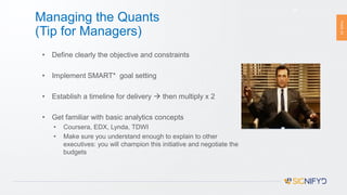 PAGE23
Managing the Quants
(Tip for Managers)
23
• Define clearly the objective and constraints
• Implement SMART* goal setting
• Establish a timeline for delivery  then multiply x 2
• Get familiar with basic analytics concepts
• Coursera, EDX, Lynda, TDWI
• Make sure you understand enough to explain to other
executives: you will champion this initiative and negotiate the
budgets
* SMART Goal setting involves establishing Specific, Measurable, Achievable, Realistic and Time-
targeted goals. Wikipedia, 2016
 