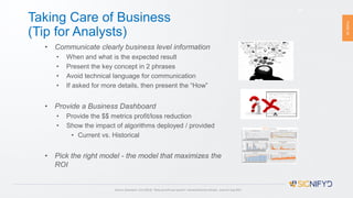 PAGE24
Taking Care of Business
(Tip for Analysts)
24
• Communicate clearly business level information
• When and what is the expected result
• Present the key concept in 2 phrases
• Avoid technical language for communication
• If asked for more details, then present the “How”
• Provide a Business Dashboard
• Provide the $$ metrics profit/loss reduction
• Show the impact of algorithms deployed / provided
• Current vs. Historical
• Pick the right model - the model that maximizes the
ROI
Source: Davenport, Tom (2013), “Keep up with your quants", Harvard Business Review, Issue Jul-Aug 2013
 