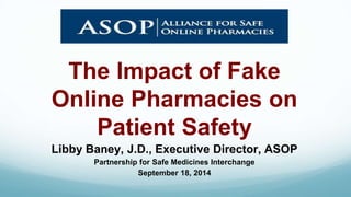 The Impact of Fake 
Online Pharmacies on 
Patient Safety 
Libby Baney, J.D., Executive Director, ASOP 
Partnership for Safe Medicines Interchange 
September 18, 2014 
 