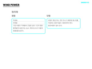 ENERGY 03
WIND POWER

     장/단점
     장점                           단점

      무공해                         바람이 항상 부는 것이 아니기 때문에 에너지를
      무한량                         저장하는 충전기술이 사용되어야 한다.
      가장 비용이 적게들며 건설및 설치 기간이 짧다   충전비용이 많이 든다.
      풍력발전시설단지는 농사, 목축 등 토지 이용의
      효율성을 높인다.
 