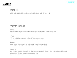 ENERGY 07
MARINE

     해양 에너지
     해양의 조수/파도/해류/온도차 등을 변환시켜 전기 또는 열을 생산하는 기술




     해양에너지기술의 종류

     조력발전
     조석간만의 차를 동력원으로 해수면의 상승하강운동을 이용하여 전기를 생산하는 기술


     파력발전
     연안 또는 심해의 파랑에너지를 이용하여 전기를 생산하는 기술


     조류발전
     해수의 유동에 의한 운동에너지를 이용하여 전기를 생산하는 발전기술


     온도차발전
     해양 표면층의 온수(예 : 25∼30℃)와 심해 500∼1000m정도의 냉수(예 : 5∼7℃)와의 온도차를 이용하여
     열에너지를 기계적 에너지로 변환시켜 발전하는 기술
 