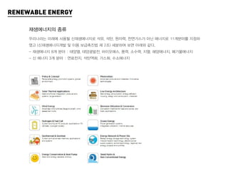 RENEWABLE ENERGY

     재생에너지의 종류
     우리나라는 미래에 사용될 신재생에너지로 석유, 석탄, 원자력, 천연가스가 아닌 에너지로 11개분야를 지정하
     였고 (신재생에너지개발 및 이용 보급촉진법 제 2조) 세분하여 보면 아래와 같다.
     - 재생에너지 8개 분야 : 태양열, 태양광발전, 바이오매스, 풍력, 소수력, 지열, 해양에너지, 폐기물에너지
     - 신 에너지 3개 분야 : 연료전지, 석탄액화, 가스화, 수소에너지
 