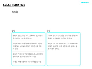 ENERGY 01
SOLAR REDIATION

     장/단점




     장점                           단점

      햇빛이 있는 곳이면 어느 곳에서나 간단히 설치   에너지 밀도가 낮아, 많은 수의 태양 전지를 사
      유지비용이 거의 들지 않는다.            용해야 하기 때문에 많은 공간이 필요


      태양전지 숫자만큼 전기를 생산하므로 태양전     태양전지의 재료는 아직까지 값이 비싼 반도체
      지를 많이 설치할수록 많은 양의 전기를 얻을    재료인 실리콘을 사용. 때문에 처음 설치시 많
      수 있음                        은 비용이 들어감.


      별도의 기계 가동 부분이 없으므로 소음과 진동
      등이 없어 환경오염을 일으키지 않음


      수명은 20년 이상으로 비교적 오랫동안 이용
 