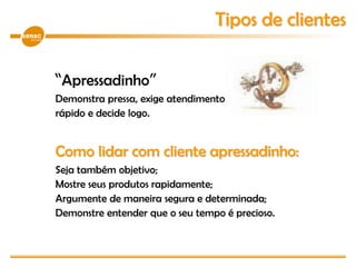 “Apressadinho”
Demonstra pressa, exige atendimento imediato, vive
rápido e decide logo.
Como lidar com cliente apressadinho:
Seja também objetivo;
Mostre seus produtos rapidamente;
Argumente de maneira segura e determinada;
Demonstre entender que o seu tempo é precioso.
Tipos de clientes
 