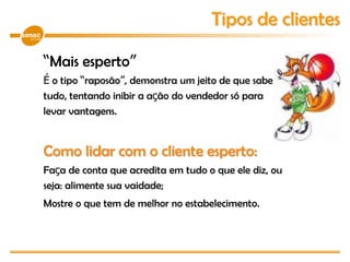 “Mais esperto”
É o tipo “raposão”, demonstra um jeito de que sabe
tudo, tentando inibir a ação do vendedor só para
levar vantagens.
Como lidar com o cliente esperto:
Faça de conta que acredita em tudo o que ele diz, ou
seja: alimente sua vaidade;
Mostre o que tem de melhor no estabelecimento.
Tipos de clientes
 