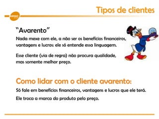 “Avarento”
Nada mexe com ele, a não ser os benefícios financeiros,
vantagens e lucros: ele só entende essa linguagem.
Esse cliente (via de regra) não procura qualidade,
mas somente melhor preço.
Como lidar com o cliente avarento:
Só fale em benefícios financeiros, vantagens e lucros que ele terá.
Ele troca a marca do produto pelo preço.
Tipos de clientes
 
