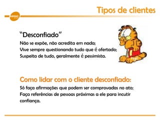 “Desconfiado”
Não se expõe, não acredita em nada;
Vive sempre questionando tudo que é ofertado;
Suspeita de tudo, geralmente é pessimista.
Como lidar com o cliente desconfiado:
Só faça afirmações que podem ser comprovadas no ato;
Faça referências de pessoas próximas a ele para incutir
confiança.
Tipos de clientes
 