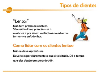 “Lentos”
Não têm pressa de resolver.
São meticulosos, prendem-se a
minúcias e por serem metódicos ao extremo
tornam-se enfadonhos.
Como lidar com os clientes lentos:
Não se deve apressá-los.
Deve se expor claramente o que é solicitado. Dê o tempo
que eles desejarem para decidir.
Tipos de clientes
 