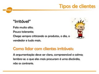 “Irritável”
Fala muito alto;
Pouco tolerante;
Chega sempre criticando os produtos, o dia, o
vendedor e tudo mais.
Como lidar com clientes irritáveis:
A argumentação deve ser clara, compreensível e calma;
lembre-se: o que eles mais procuram é uma discórdia,
não os contrarie.
Tipos de clientes
 