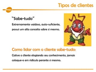 “Sabe-tudo”
Extremamente vaidoso, auto-suficiente,
possui um alto conceito sobre si mesmo.
Como lidar com o cliente sabe-tudo:
Cative o cliente elogiando seu conhecimento, jamais
coloque-o em ridículo perante si mesmo.
Tipos de clientes
 