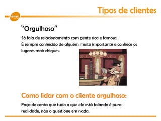 “Orgulhoso”
Só fala de relacionamento com gente rica e famosa.
É sempre conhecido de alguém muito importante e conhece os
lugares mais chiques.
Como lidar com o cliente orgulhoso:
Faça de conta que tudo o que ele está falando é pura
realidade, não o questione em nada.
Tipos de clientes
 