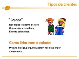 “Calado”
Não expõe seu ponto de vista;
Ouve e não se manifesta;
É muito observador.
Como lidar com o calado:
Procure diálogo, perguntar, porém não deve impor
sua presença.
Tipos de clientes
 