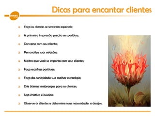  Faça os clientes se sentirem especiais;
 A primeira impressão precisa ser positiva;
 Converse com seu cliente;
 Personalize suas relações;
 Mostre que você se importa com seus clientes;
 Faça escolhas positivas;
 Faça da curiosidade sua melhor estratégia;
 Crie ótimas lembranças para os clientes;
 Seja criativo e ousado;
 Observe os clientes e determine suas necessidades e desejos.
Dicas para encantar clientes
 