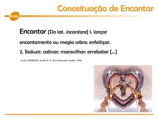 Encantar [Do lat. incantare] 1. lançar
encantamento ou magia sobre; enfeitiçar.
2. Seduzir; cativar; maravilhar; arrebatar [...]
Conceituação de Encantar
Fonte: FERREIRA, Aurélio B. H. Novo Dicionário Aurélio, 1996.
 
