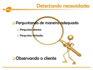  Perguntando de maneira adequada
 Perguntas abertas
 Perguntas fechadas
 Observando o cliente
Detectando necessidades
 