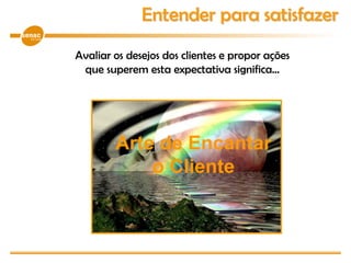 Avaliar os desejos dos clientes e propor ações
que superem esta expectativa significa...
Entender para satisfazer
Arte de Encantar
o Cliente
 