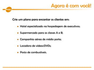 Crie um plano para encantar os clientes em:
 Hotel especializado na hospedagem de executivos;
 Supermercado para as classes A e B;
 Companhia aérea de médio porte;
 Locadora de vídeos/DVDs;
 Posto de combustíveis.
Agora é com você!
 