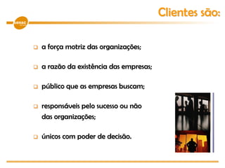  a força motriz das organizações;
 a razão da existência das empresas;
 público que as empresas buscam;
 responsáveis pelo sucesso ou não
das organizações;
 únicos com poder de decisão.
Clientes são:
 