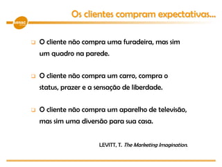  O cliente não compra uma furadeira, mas sim
um quadro na parede.
 O cliente não compra um carro, compra o
status, prazer e a sensação de liberdade.
 O cliente não compra um aparelho de televisão,
mas sim uma diversão para sua casa.
LEVITT, T. The Marketing Imagination.
Os clientes compram expectativas...
 
