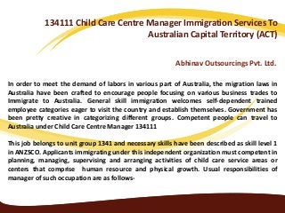 134111 Child Care Centre Manager Immigration Services To
Australian Capital Territory (ACT)
Abhinav Outsourcings Pvt. Ltd.
In order to meet the demand of labors in various part of Australia, the migration laws in
Australia have been crafted to encourage people focusing on various business trades to
Immigrate to Australia. General skill immigration welcomes self-dependent trained
employee categories eager to visit the country and establish themselves. Government has
been pretty creative in categorizing different groups. Competent people can travel to
Australia under Child Care Centre Manager 134111
This job belongs to unit group 1341 and necessary skills have been described as skill level 1
in ANZSCO. Applicants immigrating under this independent organization must competent in
planning, managing, supervising and arranging activities of child care service areas or
centers that comprise human resource and physical growth. Usual responsibilities of
manager of such occupation are as follows-
 