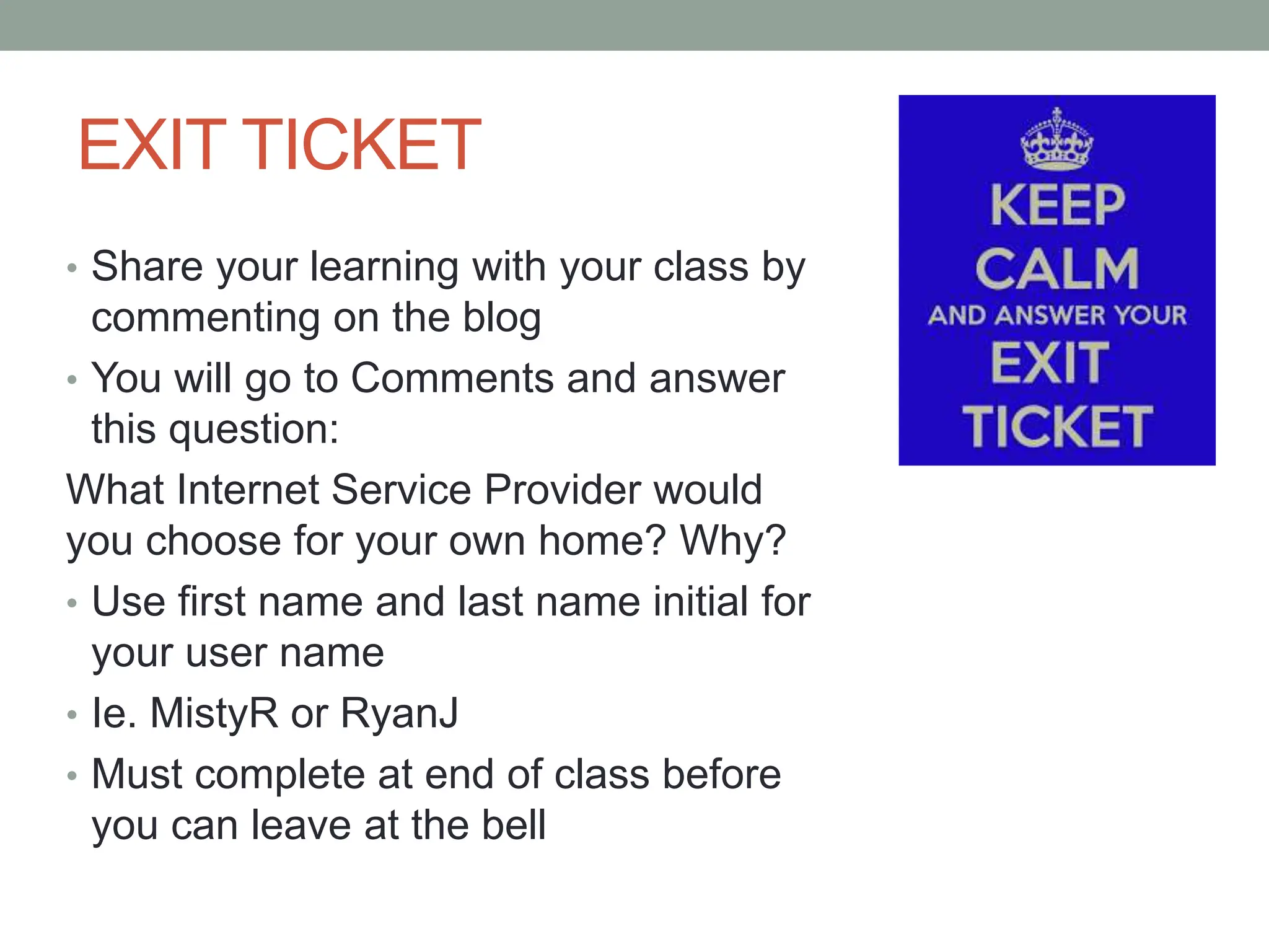 EXIT TICKET
• Share your learning with your class by
commenting on the blog
• You will go to Comments and answer
this question:
What Internet Service Provider would
you choose for your own home? Why?
• Use first name and last name initial for
your user name
• Ie. MistyR or RyanJ
• Must complete at end of class before
you can leave at the bell
 