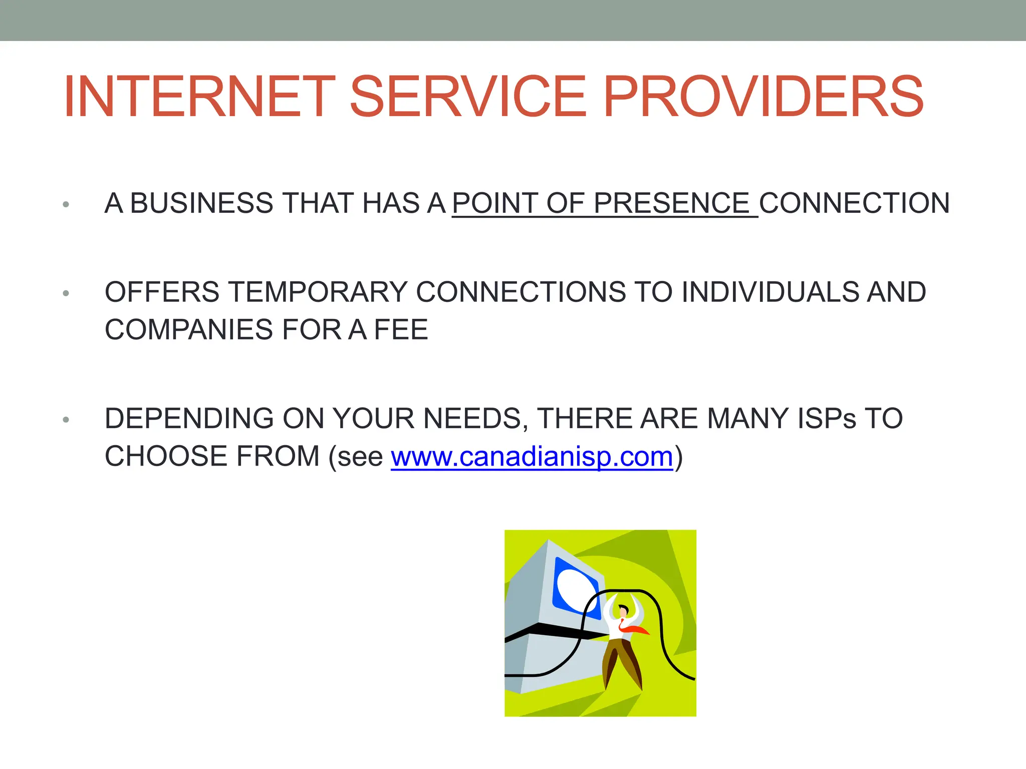 INTERNET SERVICE PROVIDERS
• A BUSINESS THAT HAS A POINT OF PRESENCE CONNECTION
• OFFERS TEMPORARY CONNECTIONS TO INDIVIDUALS AND
COMPANIES FOR A FEE
• DEPENDING ON YOUR NEEDS, THERE ARE MANY ISPs TO
CHOOSE FROM (see www.canadianisp.com)
 