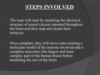 STEPS INVOLVED

   The team will start by modeling the electrical
    structure of neural circuits repeated throughout
    the brain and then map and model their
    behavior.

   Once complete, they will move onto creating a
    molecular model of the neurons involved and a
    complete neocortex (the largest and most
    complex part of the human brain) before
    modelling the rest of the brain.


                                                       10
 