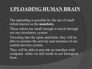 UPLOADING HUMAN BRAIN
   The uploading is possible by the use of small
    robots known as the nanobots.
   These robots are small enough to travel through
    out our circulatory system.
   Traveling into the spine and brain, they will be
    able to monitor the activity and structure of our
    central nervous system.
   They will be able to provide an interface with
    computer while we still reside in our biological
    form .

                                                        13
 