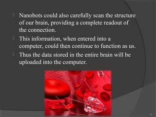    Nanobots could also carefully scan the structure
    of our brain, providing a complete readout of
    the connection.
   This information, when entered into a
    computer, could then continue to function as us.
   Thus the data stored in the entire brain will be
    uploaded into the computer.




                                                       14
 