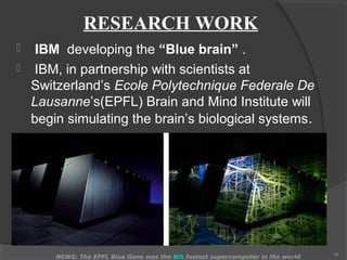 RESEARCH WORK
    IBM developing the “Blue brain” .
    IBM, in partnership with scientists at
    Switzerland’s Ecole Polytechnique Federale De
    Lausanne’s(EPFL) Brain and Mind Institute will
    begin simulating the brain’s biological systems .




                                                                                  16
        NEWS: The EPFL Blue Gene was the 8th fastest supercomputer in the world
 