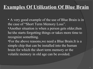 Examples Of Utilization Of Blue Brain

 • A very good example of the use of Blue Brain is in
 the case of “Short Term Memory Loss”.
 •Another situation is when a person gets older,then
 he/she starts forgetting things or takes more time to
 recognize something.
 •For the above reasons,we need a Blue Brain.It is a
 simple chip that can be installed into the human
 brain for which the short term memory or the
 volatile memory in old age can be avoided.


                                                         17
 